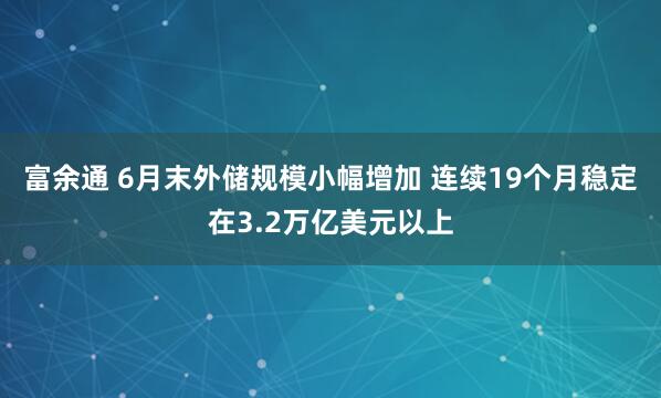 富余通 6月末外储规模小幅增加 连续19个月稳定在3.2万亿美元以上