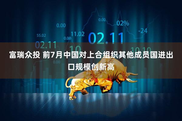 富瑞众投 前7月中国对上合组织其他成员国进出口规模创新高