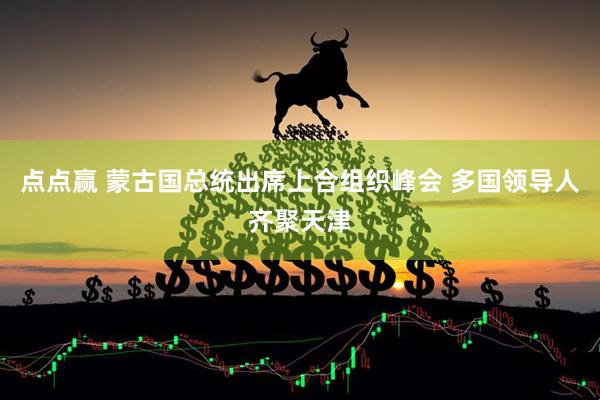 点点赢 蒙古国总统出席上合组织峰会 多国领导人齐聚天津