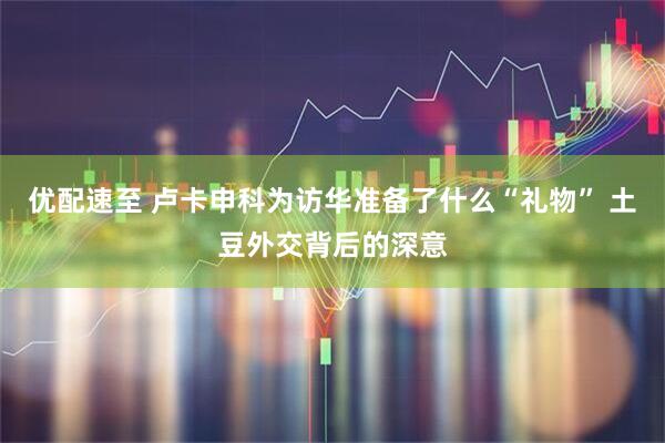 优配速至 卢卡申科为访华准备了什么“礼物” 土豆外交背后的深意
