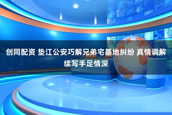 创同配资 垫江公安巧解兄弟宅基地纠纷 真情调解续写手足情深