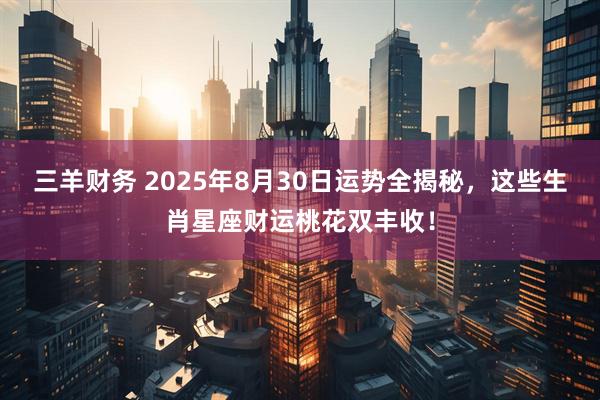 三羊财务 2025年8月30日运势全揭秘，这些生肖星座财运桃花双丰收！
