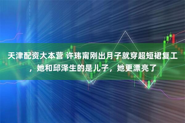 天津配资大本营 许玮甯刚出月子就穿超短裙复工，她和邱泽生的是儿子，她更漂亮了