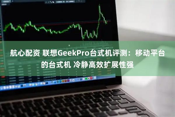 航心配资 联想GeekPro台式机评测：移动平台的台式机 冷静高效扩展性强